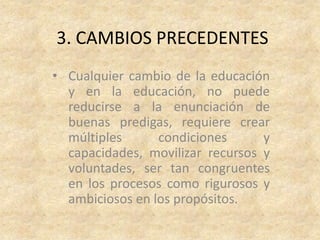 3. CAMBIOS PRECEDENTES
• Cualquier cambio de la educación
  y en la educación, no puede
  reducirse a la enunciación de
  buenas predigas, requiere crear
  múltiples      condiciones      y
  capacidades, movilizar recursos y
  voluntades, ser tan congruentes
  en los procesos como rigurosos y
  ambiciosos en los propósitos.
 