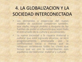4. LA GLOBALIZACION Y LA
SOCIEDAD INTERCONECTADA
•   Las demandas y exigencias del nuevo
    modelo de sociedad comportan también,
    que nadie, ningún ámbito o ninguna de las
    fuentes de poder e influencia que tejen todo
    el entramado de la cultura y socialización.
•   La nueva sociedad y la riqueza material y
    cultural que está logrando alcanzar, se verá
    progresivamente      amenazada       por      la
    conflictividad social a menos que se
    retoquen seriamente todas las claves que
    tienen que ver con la redistribución más
    equitativa del bienestar material y cultural.
 
