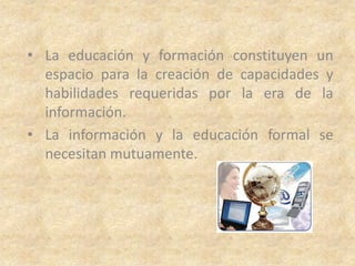 • La educación y formación constituyen un
  espacio para la creación de capacidades y
  habilidades requeridas por la era de la
  información.
• La información y la educación formal se
  necesitan mutuamente.
 