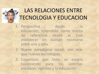 LAS RELACIONES ENTRE
  TECNOLOGIA Y EDUCACION
1. Perspectiva          desde         la
   educación, entendida como marco
   de referencia desde el cual
   establecer un diálogo necesario
   entre una y otra.
2. Nuevo paradigma social, son más
   que nuevas tecnologías.
3. Coyuntura que todo se estaría
   suponiendo para los sistemas
   escolares vigentes y la educación.
 