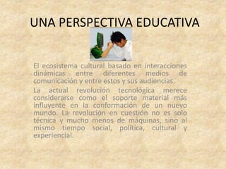 UNA PERSPECTIVA EDUCATIVA


El ecosistema cultural basado en interacciones
dinámicas entre diferentes medios de
comunicación y entre estos y sus audiencias.
La actual revolución tecnológica merece
considerarse como el soporte material más
influyente en la conformación de un nuevo
mundo. La revolución en cuestión no es solo
técnica y mucho menos de máquinas, sino al
mismo tiempo social, política, cultural y
experiencial.
 
