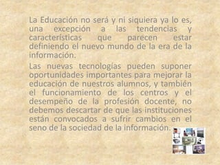La Educación no será y ni siquiera ya lo es,
una excepción a las tendencias y
características   que      parecen     estar
definiendo el nuevo mundo de la era de la
información.
Las nuevas tecnologías pueden suponer
oportunidades importantes para mejorar la
educación de nuestros alumnos, y también
el funcionamiento de los centros y el
desempeño de la profesión docente, no
debemos descartar de que las instituciones
están convocados a sufrir cambios en el
seno de la sociedad de la información.
 