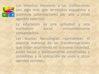 Los sistemas escolares y las instituciones
son algo más que territorios expuestos a
sucesivas colonizaciones por uno u otros
agentes externos.
La educación es una actividad y una
institución      social     eminentemente
conservadora.
Las nuevas tecnologías representan el
soporte material de las transformaciones
que están ocurriendo en la nueva sociedad,
están social y políticamente construidas y
sometidas a la utilización de unos u otros
agentes sociales.
 