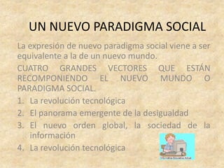 UN NUEVO PARADIGMA SOCIAL
La expresión de nuevo paradigma social viene a ser
equivalente a la de un nuevo mundo.
CUATRO GRANDES VECTORES QUE ESTÁN
RECOMPONIENDO EL NUEVO MUNDO O
PARADIGMA SOCIAL.
1. La revolución tecnológica
2. El panorama emergente de la desigualdad
3. El nuevo orden global, la sociedad de la
   información
4. La revolución tecnológica
 