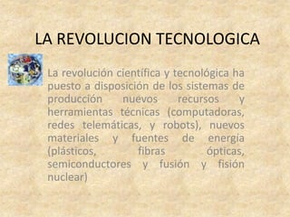 LA REVOLUCION TECNOLOGICA
 La revolución científica y tecnológica ha
 puesto a disposición de los sistemas de
 producción     nuevos       recursos    y
 herramientas técnicas (computadoras,
 redes telemáticas, y robots), nuevos
 materiales y fuentes de energía
 (plásticos,       fibras          ópticas,
 semiconductores y fusión y fisión
 nuclear)
 