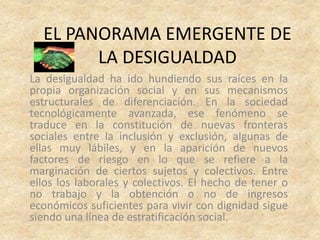 EL PANORAMA EMERGENTE DE
        LA DESIGUALDAD
La desigualdad ha ido hundiendo sus raíces en la
propia organización social y en sus mecanismos
estructurales de diferenciación. En la sociedad
tecnológicamente avanzada, ese fenómeno se
traduce en la constitución de nuevas fronteras
sociales entre la inclusión y exclusión, algunas de
ellas muy lábiles, y en la aparición de nuevos
factores de riesgo en lo que se refiere a la
marginación de ciertos sujetos y colectivos. Entre
ellos los laborales y colectivos. El hecho de tener o
no trabajo y la obtención o no de ingresos
económicos suficientes para vivir con dignidad sigue
siendo una línea de estratificación social.
 