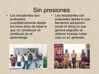 Sin presiones Los estudiantes son evaluados cuantitativamente desde los trece años de edad lo que no constituye un obstáculo en el aprendizaje. Los estudiantes son evaluados desde lo que llamamos educación inicial (4 años) lo que genera angustia en obtener buenas notas mas no en aprender. 
