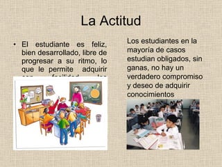 La Actitud El estudiante es feliz, bien desarrollado, libre de progresar a su ritmo, lo que le permite  adquirir con facilidad los conocimientos  Los estudiantes en la mayoría de casos  estudian obligados, sin ganas, no hay un verdadero compromiso y deseo de adquirir conocimientos 