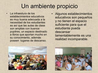 Un ambiente propicio La infraestura de los establecimientos educativos es muy buena adecuada a la necesidad de los estudiantes es así que las aulas de clase son amplias con buenos pupitres, un espacio destinado a libros que aportan mucho en su conocimiento, además poseen  lugares de descanso.  Algunos establecimientos educativos son pequeños y no tienen el espacio suficiente para que el estudiante pueda descansar lamentablemente es una realidad incomparable. 