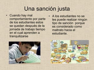 Una sanción justa Cuando hay mal comportamiento por parte de los estudiantes estos se quedan después de la jornada de trabajo tiempo en el cual aprenden a tranquilizarse  A los estudiantes no se les puede realizar ningún tipo de sanción  porque es considerado como maltrato hacia el estudiante. 