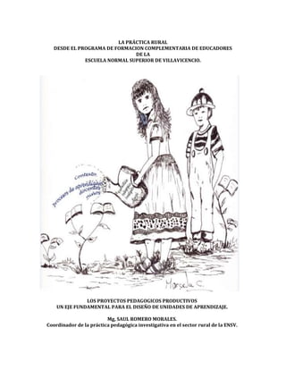 LA PRÁCTICA RURAL
DESDE EL PROGRAMA DE FORMACION COMPLEMENTARIA DE EDUCADORES
DE LA
ESCUELA NORMAL SUPERIOR DE VILLAVICENCIO.
LOS PROYECTOS PEDAGOGICOS PRODUCTIVOS
UN EJE FUNDAMENTAL PARA EL DISEÑO DE UNIDADES DE APRENDIZAJE.
Mg, SAUL ROMERO MORALES.
Coordinador de la práctica pedagógica investigativa en el sector rural de la ENSV.
 