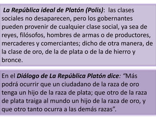 .
La República ideal de Platón (Polis): las clases
sociales no desaparecen, pero los gobernantes
pueden provenir de cualquier clase social, ya sea de
reyes, filósofos, hombres de armas o de productores,
mercaderes y comerciantes; dicho de otra manera, de
la clase de oro, de la de plata o de la de hierro y
bronce.
En el Diálogo de La República Platón dice: “Más
podrá ocurrir que un ciudadano de la raza de oro
tenga un hijo de la raza de plata; que otro de la raza
de plata traiga al mundo un hijo de la raza de oro, y
que otro tanto ocurra a las demás razas”.
 