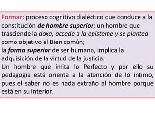 Formar: proceso cognitivo dialéctico que conduce a la
constitución de hombre superior; un hombre que
trasciende la doxa, accede a la episteme y se plantea
como objetivo el Bien común;
la forma superior de ser humano, implica la
adquisición de la virtud de la justicia.
Un hombre que imita lo Perfecto y por ello su
pedagogía está orienta a la atención de lo íntimo,
pues el saber no es nada extraño al hombre porque
está en su interior.
 