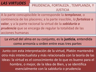 LAS VIRTUDES
A la parte concupiscible le corresponde la templanza, o
continencia de los placeres; a la parte irascible, la fortaleza o
valor, y a la parte racional la virtud de la sabiduría o
prudencia que se encarga de regular la totalidad de las
acciones humanas
PRUDENCIA, FORTALEZA , TEMPLANZA, Y
JUSTICIA
La virtud del alma en su conjunto, es la justicia, entendida
como armonía u orden entre esas tres partes.
Junto con esta interpretación de la virtud, Platón mantendrá
otra más intelectualista y más relacionada con la teoría de las
Ideas: la virtud es el conocimiento de lo que es bueno para el
hombre, o mejor, de la Idea de Bien, y se identifica
esencialmente con la sabiduría o prudencia
 
