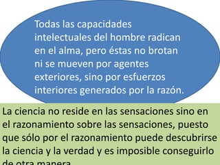 Todas las capacidades
intelectuales del hombre radican
en el alma, pero éstas no brotan
ni se mueven por agentes
exteriores, sino por esfuerzos
interiores generados por la razón.
La ciencia no reside en las sensaciones sino en
el razonamiento sobre las sensaciones, puesto
que sólo por el razonamiento puede descubrirse
la ciencia y la verdad y es imposible conseguirlo
 