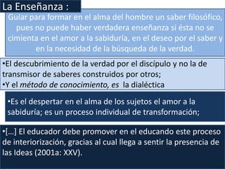 •[…] El educador debe promover en el educando este proceso
de interiorización, gracias al cual llega a sentir la presencia de
las Ideas (2001a: XXV).
Guiar para formar en el alma del hombre un saber filosófico,
pues no puede haber verdadera enseñanza si ésta no se
cimienta en el amor a la sabiduría, en el deseo por el saber y
en la necesidad de la búsqueda de la verdad.
La Enseñanza :
•El descubrimiento de la verdad por el discípulo y no la de
transmisor de saberes construidos por otros;
•Y el método de conocimiento, es la dialéctica
•Es el despertar en el alma de los sujetos el amor a la
sabiduría; es un proceso individual de transformación;
 