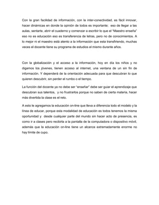 Con la gran facilidad de información, con la inter-conectividad, es fácil innovar,
hacer dinámicas en donde la opinión de todos es importante; eso de llegar a las
aulas, sentarte, abrir el cuaderno y comenzar a escribir lo que el “Maestro enseña”
eso no es educación eso es transferencia de letras, pero no de conocimientos. A
lo mejor ni el maestro está atento a la información que esta transfiriendo, muchas
veces el docente tiene su programa de estudios el mismo durante años.
Con la globalización y el acceso a la información, hoy en día los niños y no
digamos los jóvenes, tienen acceso al internet, una ventana de un sin fin de
información. Y dependerá de la orientación adecuada para que descubran lo que
quieren descubrir, sin perder el rumbo o el tiempo.
La función del docente ya no debe ser “enseñar” debe ser guiar el aprendizaje que
descubran sus talentos, y no frustrarlos porque no saben de cierta materia, hacer
más divertida la clase es el reto.
A esto le agregamos la educación on-line que lleva a diferencia todo el modelo y la
línea de educar, porque esta modalidad de educación es todos tenemos la misma
oportunidad y desde cualquier parte del mundo sin hacer acto de presencia, es
como ir a clases pero recibirla a la pantalla de la computadora o dispositivo móvil,
además que la educación on-line tiene un alcance extremadamente enorme no
hay límite de cupo.
 