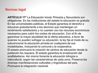 ARTÍCULO 17° La Educación Inicial, Primaria y Secundaria son
obligatorias. En las instituciones del estado la educación es gratuita.
En las universidades públicas, el Estado garantiza el derecho a
educarse gratuitamente a los alumnos que mantengan un
rendimiento satisfactorio y no cuenten con los recursos económicos
necesarios para cubrir los costos de educación. Con el fin de
garantizar la mayor pluralidad de la oferta educativa, a favor de
quienes no pueden sufragar su educación, la ley fija el modo de su
subvencionar la educación privada en cualquiera de sus
modalidades, incluyendo la comunal y la cooperativa.
El estado promueve la creación de centros de educación donde la
población los requiera. El estado garantiza la erradicación del
analfabetismo. Así mismo fomenta la educación bilingüe e
intercultural, según las características de cada zona. Preserva las
diversas manifestaciones culturales y lingüísticas del país.
Promueve la integración nacional.
Normas legal
 