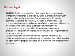 ARTÍCULO 18° La educación universitaria tiene como fines la
formación profesional, la difusión cultural, la creación intelectual y
artística y la investigación científica y tecnológica. El estado
garantiza la libertad de cátedra y rechaza la intolerancia. Las
universidades son promovidas por entidades privadas o publicas. La
ley fija las condiciones para autorizar su funcionamiento.
La universidad es la comunidad de profesores, alumnos y
graduados. Participan en ella los representantes de los promotores,
de acuerdo a la ley.
Cada universidad es autónoma en su régimen normativo de
gobierno académico, administrativo y económico. Las universidades
se rigen por sus propios estatutos en el marco de la Constitución de
las leyes,
Normas legal
 