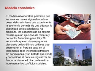 El modelo neoliberal ha permitido que
los salarios reales siga estancado a
pesar del crecimiento que experimente
la economía por más de una década, la
disparidad de los salarios se ha
ampliado, los especialistas en el tema
revelan que un ejecutivo de minería y
del sector financiero gana 25 y 20
veces más que un obrero y que los
discursos de los últimos políticos que
gobernaron el Perú se basa en el
incremento de la inversión extranjera
sin condiciones, y un Estado que vende
y concesiona el país sin regularizar su
funcionamiento, ello ha conllevado a
incrementar los conflictos sociales.
Modelo económico
 