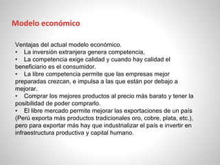 Ventajas del actual modelo económico.
• La inversión extranjera genera competencia,
• La competencia exige calidad y cuando hay calidad el
beneficiario es el consumidor.
• La libre competencia permite que las empresas mejor
preparadas crezcan, e impulsa a las que están por debajo a
mejorar.
• Comprar los mejores productos al precio más barato y tener la
posibilidad de poder comprarlo.
• El libre mercado permite mejorar las exportaciones de un país
(Perú exporta más productos tradicionales oro, cobre, plata, etc.),
pero para exportar más hay que industrializar el país e invertir en
infraestructura productiva y capital humano.
Modelo económico
 