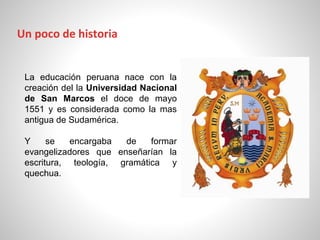 La educación peruana nace con la
creación del la Universidad Nacional
de San Marcos el doce de mayo
1551 y es considerada como la mas
antigua de Sudamérica.
Y se encargaba de formar
evangelizadores que enseñarían la
escritura, teología, gramática y
quechua.
Un poco de historia
 