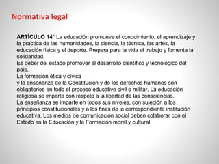 ARTÍCULO 14° La educación promueve el conocimiento, el aprendizaje y
la práctica de las humanidades, la ciencia, la técnica, las artes, la
educación física y el deporte. Prepara para la vida el trabajo y fomenta la
solidaridad.
Es deber del estado promover el desarrollo científico y tecnológico del
país.
La formación ética y cívica
y la enseñanza de la Constitución y de los derechos humanos son
obligatorios en todo el proceso educativo civil o militar. La educación
religiosa se imparte con respeto a la libertad de las consciencias.
La enseñanza se imparte en todos sus niveles, con sujeción a los
principios constitucionales y a los fines de la correspondiente institución
educativa. Los medios de comunicación social deben colaborar con el
Estado en la Educación y la Formación moral y cultural.
Normativa legal
 