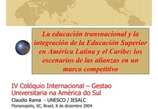 La educación transnacional y la
integración de la Educación Superior
en América Latina y el Caribe: los
escenarios de las alianzas en un
marco competitivo
IV Colóquio Internacional – Gestao
Universitaria na América do Sul
Claudio Rama - UNESCO / IESALC
Florianopolis, SC, Brasil, 8 de diciembre 2004
 