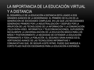 LA IMPORTANCIA DE LA EDUCACIÓN VIRTUAL
Y A DISTANCIA
EL DESARROLLO DE LA EDUCACIÓN A DISTANCIA ESTÁ LIGADO A DOS
GRANDES AVANCES DE LA MODERNIDAD. EL PRIMERO DE ELLOS ES LA
GENERACIÓN DE SOCIEDADES COMPLEJAS, EN LAS QUE LAS NECESIDADES
GENERADAS PRIMERO POR LA INDUSTRIALIZACIÓN Y DESPUÉS POR LA
IRRUPCIÓN DE LAS TECNOLOGÍAS DE LA INFORMACIÓN Y LA COMUNICACIÓN
(TELEVISIÓN-VIDEO, INFORMÁTICA Y TELECOMUNICACIONES), SUPUSIERON
INICIALMENTE LA UNIVERSALIZACIÓN DE LA EDUCACIÓN BÁSICA PARA LOS
NIÑOS Y POSTERIORMENTE LA NECESIDAD DE EXTENDER LA EDUCACIÓN
PERMANENTE A TODA LA POBLACIÓN. EL SEGUNDO GRAN AVANCE ES EL
VERTIGINOSO AVANCE DE LAS TECNOLOGÍAS INFORMATIVAS Y
COMUNICATIVAS QUE, DE SEGUIR A ESTE RITMO, PUEDE QUE MARQUE A
CORTO PLAZO NUEVOS ESCENARIOS PARA LA EDUCACIÓN A DISTANCIA.
 