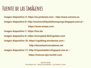 Fuente de las Imágenes
imagen diapositivo 4: https://es.pinterest.com - http://www.correos.es
imagen diapositiva 6: http://examenofi3polethemayorga.blogspot.com.ar -
https://www.emaze.com
imagen diapositiva 7: https://line.do
imagen diapositiva 8: https://encrypted-tbn0.gstatic.com
imagen diapositiva 10: https://ugalblog.wordpress.com -
http://docentesinnovadores.net
imagen diapositiva 11: http://impactodelev.blogspot.com.ar -
https://marcos-ajin.tumblr.com
GRUPO RUBÍ
Rosa María Iza - María Laura Medina - Luis Antonio Torres
 