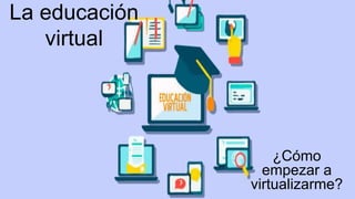 La educación
virtual
¿Cómo
empezar a
virtualizarme?
 