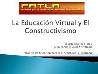 La Educación Virtual y El Constructivismo Susana AlvarezFlores Miguel AngelMuñoz Alvarado Proyecto de titulación para la Especialidad  E-Learning 