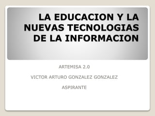LA EDUCACION Y LA
NUEVAS TECNOLOGIAS
DE LA INFORMACION
ARTEMISA 2.0
VICTOR ARTURO GONZALEZ GONZALEZ
ASPIRANTE
 