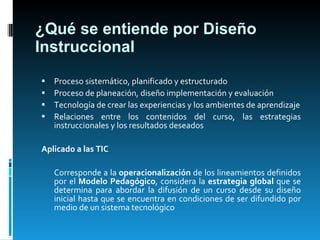 ¿Qué se entiende por Diseño Instruccional Proceso sistemático, planificado y estructurado Proceso de planeación, diseño implementación y evaluación Tecnología de crear las experiencias y los ambientes de aprendizaje Relaciones entre los contenidos del curso, las estrategias instruccionales y los resultados deseados Aplicado a las TIC Corresponde a la  operacionalización  de los lineamientos definidos por el  Modelo Pedagógico , considera la  estrategia global  que se determina para abordar la difusión de un curso desde su diseño inicial hasta que se encuentra en condiciones de ser difundido por medio de un sistema tecnológico 