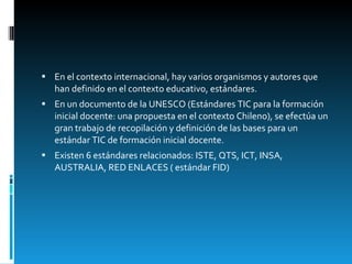 En el contexto internacional, hay varios organismos y autores que han definido en el contexto educativo, estándares.  En un documento de la UNESCO (Estándares TIC para la formación inicial docente: una propuesta en el contexto Chileno), se efectúa un gran trabajo de recopilación y definición de las bases para un estándar TIC de formación inicial docente.  Existen 6 estándares relacionados: ISTE, QTS, ICT, INSA, AUSTRALIA, RED ENLACES ( estándar FID) 
