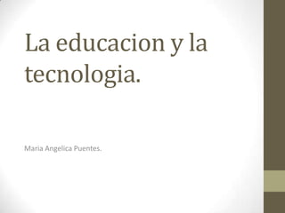 La educacion y la tecnologia. MariaAngelica Puentes. 