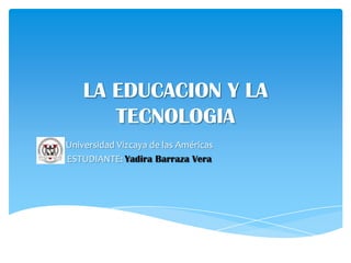 LA EDUCACION Y LA
TECNOLOGIA
Universidad Vizcaya de las Américas
ESTUDIANTE: Yadira Barraza Vera

 
