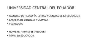 UNIVERSIDAD CENTRAL DEL ECUADOR
• FACULTAD DE FILOSOFÍA, LETRAS Y CIENCIAS DE LA EDUCACION
• CARRERA DE BIOLOGIA Y QUIMICA
• PEDAGOGIA
• NOMBRE: ANDRES BETANCOURT
• TEMA: LA EDUCACION
 