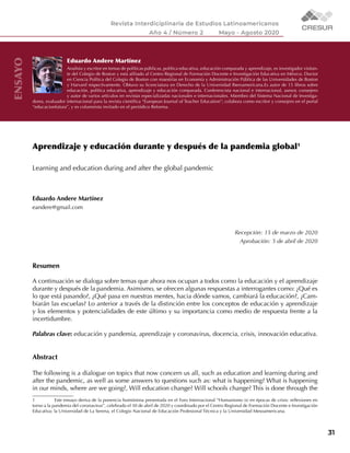 31
Eduardo Andere Martínez
Analista y escritor en temas de políticas públicas, política educativa, educación comparada y aprendizaje, es investigador visitan-
te del Colegio de Boston y está afiliado al Centro Regional de Formación Docente e Investigación Educativa en México. Doctor
en Ciencia Política del Colegio de Boston con maestrías en Economía y Administración Pública de las Universidades de Boston
y Harvard respectivamente. Obtuvo su licenciatura en Derecho de la Universidad Iberoamericana.Es autor de 15 libros sobre
educación, política educativa, aprendizaje y educación comparada. Conferencista nacional e internacional, asesor, consejero
y autor de varios artículos en revistas especializadas nacionales e internacionales. Miembro del Sistema Nacional de Investiga-
dores, evaluador internacional para la revista científica “European Journal of Teacher Education”; colabora como escritor y consejero en el portal
“educacionfutura”, y es columnista invitado en el periódico Reforma.
ENSAYO
Aprendizaje y educación durante y después de la pandemia global1
Learning and education during and after the global pandemic
Eduardo Andere Martínez
eandere@gmail.com
Recepción: 15 de marzo de 2020
Aprobación: 5 de abril de 2020
Resumen
A continuación se dialoga sobre temas que ahora nos ocupan a todos como la educación y el aprendizaje
durante y después de la pandemia. Asimismo, se ofrecen algunas respuestas a interrogantes como: ¿Qué es
lo que está pasando?, ¿Qué pasa en nuestras mentes, hacia dónde vamos, cambiará la educación?, ¿Cam-
biarán las escuelas? Lo anterior a través de la distinción entre los conceptos de educación y aprendizaje
y los elementos y potencialidades de este último y su importancia como medio de respuesta frente a la
incertidumbre.
Palabras clave: educación y pandemia, aprendizaje y coronavirus, docencia, crisis, innovación educativa.
Abstract
The following is a dialogue on topics that now concern us all, such as education and learning during and
after the pandemic, as well as some answers to questions such as: what is happening? What is happening
in our minds, where are we going?, Will education change? Will schools change? This is done through the
1	 Este ensayo deriva de la ponencia homónima presentada en el Foro Internacional “Humanismo (s) en épocas de crisis: reflexiones en
torno a la pandemia del coronavirus”, celebrado el 30 de abril de 2020 y coordinado por el Centro Regional de Formación Docente e Investigación
Educativa; la Universidad de La Serena, el Colegio Nacional de Educación Profesional Técnica y la Universidad Mesoamericana.
 