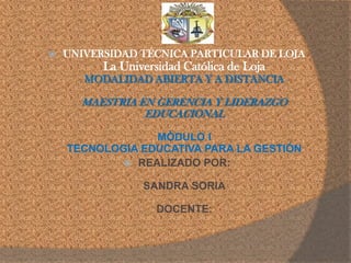    UNIVERSIDAD TÉCNICA PARTICULAR DE LOJA
          La Universidad Católica de Loja
       MODALIDAD ABIERTA Y A DISTANCIA

      MAESTRIA EN GERENCIA Y LIDERAZGO
                EDUCACIONAL

                 MÓDULO I
    TECNOLOGIA EDUCATIVA PARA LA GESTIÓN
             REALIZADO POR:

                 SANDRA SORIA

                    DOCENTE:
 