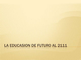 LA EDUCASION DE FUTURO AL 2111
 