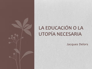 Jacques Delors
LA EDUCACIÓN O LA
UTOPÍA NECESARIA
 