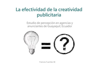 La efectividad de la creatividad
           publicitaria
     Estudio de percepción en agencias y
      anunciantes de Guayaquil, Ecuador




              Frances Fuentes W.
 