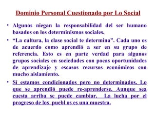 Dominio Personal Cuestionado por Lo Social Algunos niegan la responsabilidad del ser humano basados en los determinismos sociales.  “ La cultura, la clase social te determina”. Cada uno es de acuerdo como aprendió a ser en su grupo de referencia. Esto es en parte verdad para algunos grupos sociales en sociedades con pocas oportunidades de aprendizaje y escasos recursos económicos con mucho aislamiento. Sí estamos condicionados pero no determinados. Lo que se aprendió puede re-aprenderse. Aunque sea cuesta arriba se puede cambiar.  La lucha por el progreso de los  puebl os es una muestra. 