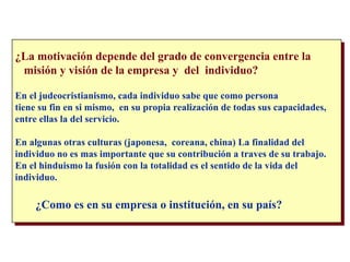 ¿La motivación depende del grado de convergencia entre la  misión y visión de la empresa y  del  individuo? En el judeocristianismo, cada individuo sabe que como persona  tiene su fin en si mismo,  en su propia realización de todas sus capacidades, entre ellas la del servicio. En algunas otras culturas (japonesa,  coreana, china) La finalidad del  individuo no es mas importante que su contribución a traves de su trabajo. En el hinduismo la fusión con la totalidad es el sentido de la vida del  individuo. ¿Como es en su empresa o institución, en su país? 