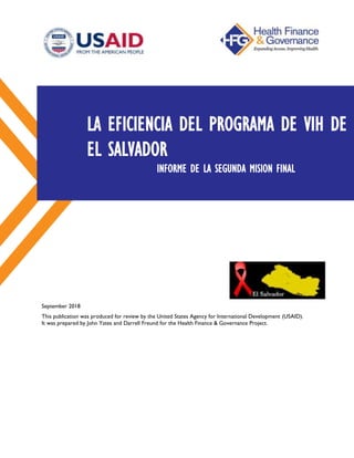 September 2018
This publication was produced for review by the United States Agency for International Development (USAID).
It was prepared by John Yates and Darrell Freund for the Health Finance & Governance Project.
LA EFICIENCIA DEL PROGRAMA DE VIH DE
EL SALVADOR
INFORME DE LA SEGUNDA MISION FINAL
 