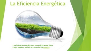 La Eficiencia Energética
La eficiencia energética es una práctica que tiene
como objetivo reducir el consumo de energía
 