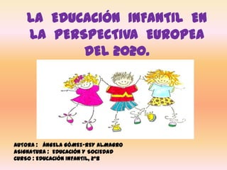 LA EDUCACIÓN INFANTIL EN
LA PERSPECTIVA EUROPEA
DEL 2020.
AUTORA : ÁNGELA GÓMEZ-REY ALMAGRO
ASIGNATURA : EDUCACIÓN Y SOCIEDAD
CURSO : EDUCACIÓN INFANTIL, 2ºB
 