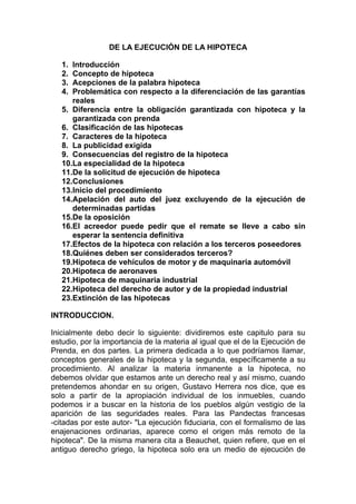 DE LA EJECUCIÓN DE LA HIPOTECA

   1. Introducción
   2. Concepto de hipoteca
   3. Acepciones de la palabra hipoteca
   4. Problemática con respecto a la diferenciación de las garantías
      reales
   5. Diferencia entre la obligación garantizada con hipoteca y la
      garantizada con prenda
   6. Clasificación de las hipotecas
   7. Caracteres de la hipoteca
   8. La publicidad exigida
   9. Consecuencias del registro de la hipoteca
   10.La especialidad de la hipoteca
   11.De la solicitud de ejecución de hipoteca
   12.Conclusiones
   13.Inicio del procedimiento
   14.Apelación del auto del juez excluyendo de la ejecución de
      determinadas partidas
   15.De la oposición
   16.El acreedor puede pedir que el remate se lleve a cabo sin
      esperar la sentencia definitiva
   17.Efectos de la hipoteca con relación a los terceros poseedores
   18.Quiénes deben ser considerados terceros?
   19.Hipoteca de vehículos de motor y de maquinaria automóvil
   20.Hipoteca de aeronaves
   21.Hipoteca de maquinaria industrial
   22.Hipoteca del derecho de autor y de la propiedad industrial
   23.Extinción de las hipotecas

INTRODUCCION.

Inicialmente debo decir lo siguiente: dividiremos este capitulo para su
estudio, por la importancia de la materia al igual que el de la Ejecución de
Prenda, en dos partes. La primera dedicada a lo que podríamos llamar,
conceptos generales de la hipoteca y la segunda, específicamente a su
procedimiento. Al analizar la materia inmanente a la hipoteca, no
debemos olvidar que estamos ante un derecho real y así mismo, cuando
pretendemos ahondar en su origen, Gustavo Herrera nos dice, que es
solo a partir de la apropiación individual de los inmuebles, cuando
podemos ir a buscar en la historia de los pueblos algún vestigio de la
aparición de las seguridades reales. Para las Pandectas francesas
-citadas por este autor- "La ejecución fiduciaria, con el formalismo de las
enajenaciones ordinarias, aparece como el origen más remoto de la
hipoteca". De la misma manera cita a Beauchet, quien refiere, que en el
antiguo derecho griego, la hipoteca solo era un medio de ejecución de
 