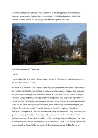 10. Avant d'entrer dans le Parc Sobieski, observez le très beau pont du même nom puis
promenez vous dans les 3 parcs (d'abord dans le parc Sobieski puis dans les jardins du
fleuriste avant de revenir sur vos pas pour entrer dans le jardin colonial).
Description par Axelle Verstraeten :
Histoire :
Le parc Sobieski n’était pas à l’origine un parc public. Il faisait partie des jardins royaux et
produisait les fruits de la cour.
Au début du 20e siècle, le roi Léopold rachète plusieurs propriétés bordant le domaine du
tuyvenberg o il réside, pour en faire un vaste ensemble horticole. Il décide d’en aménager
une partie en fruitier royal, une seconde en zone d’acclimatation pour les plantes exotiques
venant du Congo (le parc Colonial) et une troisième pour en faire un jardin d’agrément et y
cultiver les fleurs d’ornement destinées aux demeures royales. ans le fruitier royal, Léopold
II installe des serres pour y cultiver des vignes, mais aussi pour y abriter des orangers, des
p chers, des abricotiers... que l’on cultivait en pots. Dans les réceptions et les d ners
prestigieux de l’époque, il était en effet fréquent de présenter ces arbres chargés de fruits pour
que les convives puissent directement y cueillir leur dessert. L’autre partie du site était
aménagée en verger de cerisiers, de poiriers et de pommiers d’espèces différentes. Les fruits
de cette collection n’étaient cependant pas tous comestibles. En 1975, ce fruitier royal n’étant
plus productif, la onation Royale le mit à la disposition du service du lan ert, à la
 